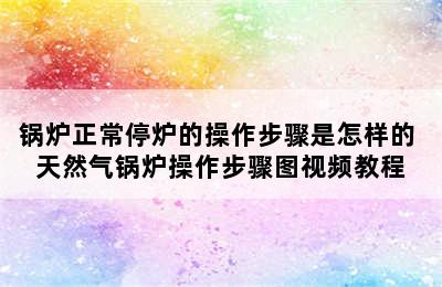 锅炉正常停炉的操作步骤是怎样的 天然气锅炉操作步骤图视频教程